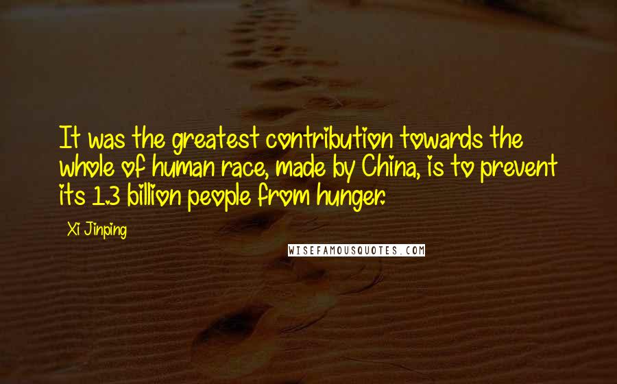 Xi Jinping quotes: It was the greatest contribution towards the whole of human race, made by China, is to prevent its 1.3 billion people from hunger. Xi Jinping quotes: It was the greatest contribution towards the whole of human race, made by China, is to prevent its 1.3 billion people from hunger.