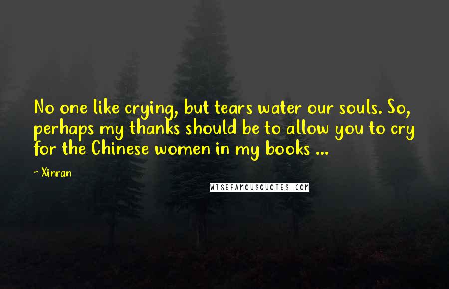 Xinran quotes: No one like crying, but tears water our souls. So, perhaps my thanks should be to allow you to cry for the Chinese women in my books ...