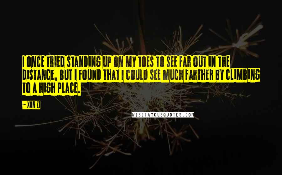 Xun Zi quotes: I once tried standing up on my toes to see far out in the distance, but I found that I could see much farther by climbing to a high place. Xun Zi quotes: I once tried standing up on my toes to see far out in the distance, but I found that I could see much farther by climbing to a high place.