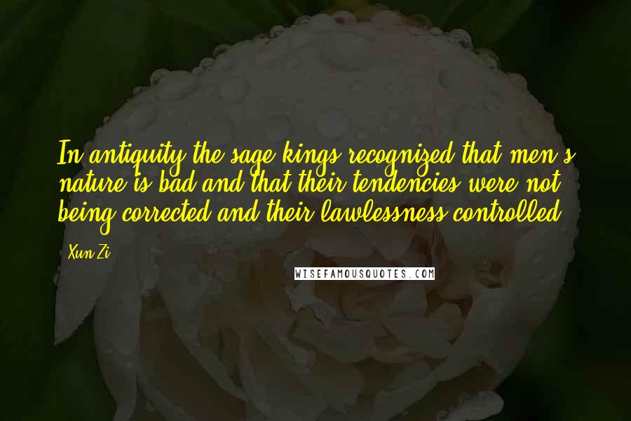 Xun Zi quotes: In antiquity the sage kings recognized that men's nature is bad and that their tendencies were not being corrected and their lawlessness controlled. Xun Zi quotes: In antiquity the sage kings recognized that men's nature is bad and that their tendencies were not being corrected and their lawlessness controlled.