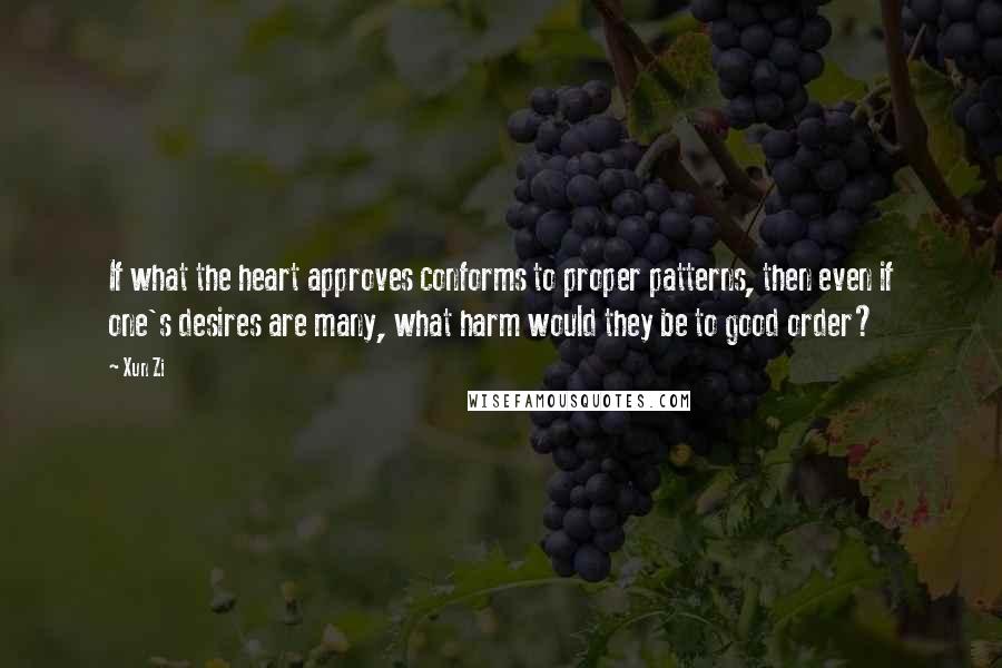 Xun Zi quotes: If what the heart approves conforms to proper patterns, then even if one's desires are many, what harm would they be to good order? Xun Zi quotes: If what the heart approves conforms to proper patterns, then even if one's desires are many, what harm would they be to good order?