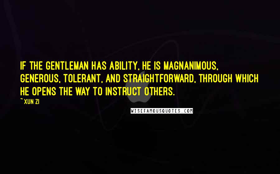 Xun Zi quotes: If the gentleman has ability, he is magnanimous, generous, tolerant, and straightforward, through which he opens the way to instruct others. Xun Zi quotes: If the gentleman has ability, he is magnanimous, generous, tolerant, and straightforward, through which he opens the way to instruct others.