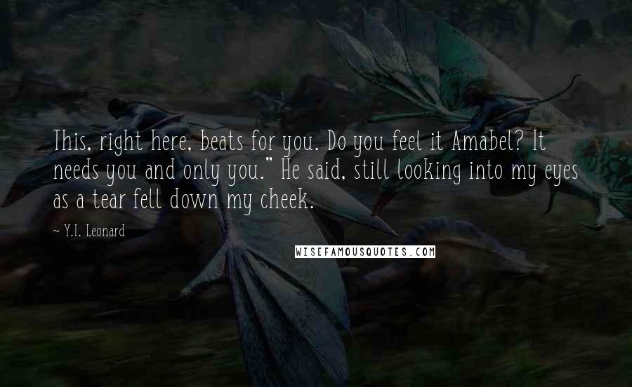 Y.I. Leonard quotes: This, right here, beats for you. Do you feel it Amabel? It needs you and only you." He said, still looking into my eyes as a tear fell down my Y.I. Leonard quotes: This, right here, beats for you. Do you feel it Amabel? It needs you and only you." He said, still looking into my eyes as a tear fell down my