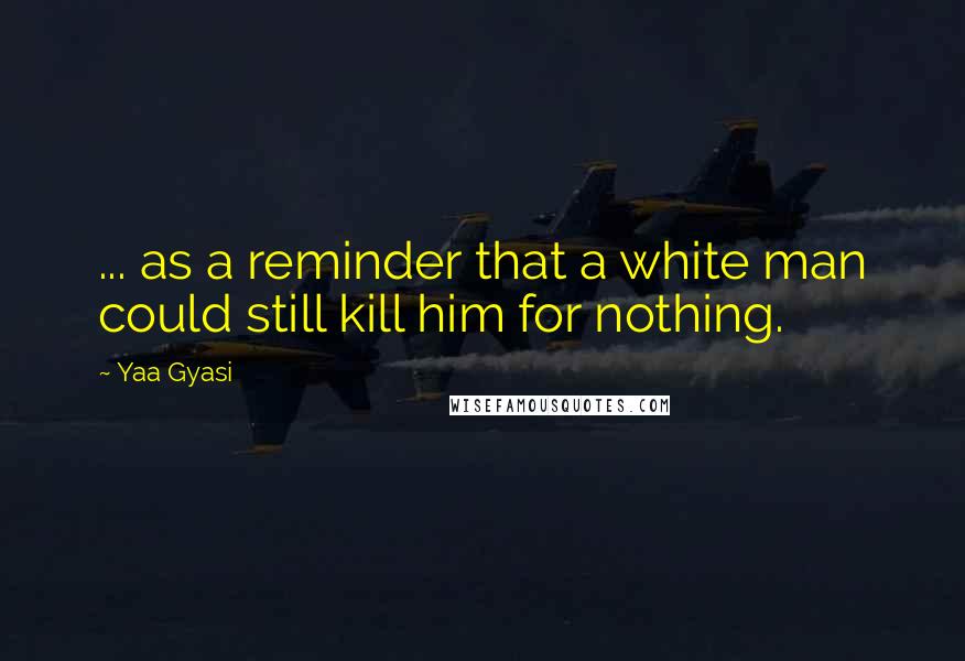 Yaa Gyasi quotes: ... as a reminder that a white man could still kill him for nothing.