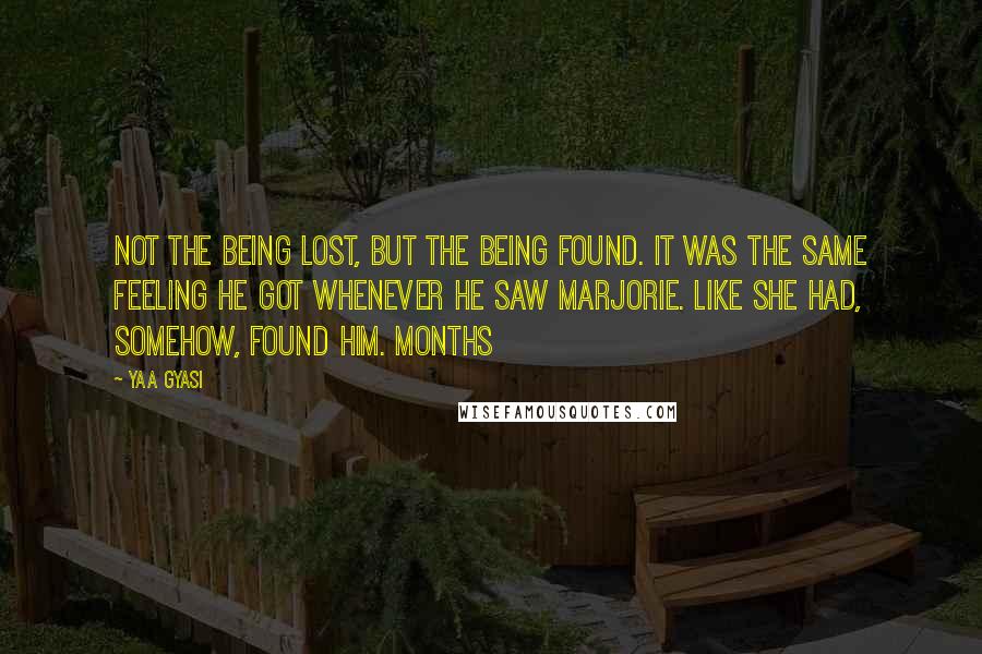 Yaa Gyasi quotes: Not the being lost, but the being found. It was the same feeling he got whenever he saw Marjorie. Like she had, somehow, found him. Months Yaa Gyasi quotes: Not the being lost, but the being found. It was the same feeling he got whenever he saw Marjorie. Like she had, somehow, found him. Months