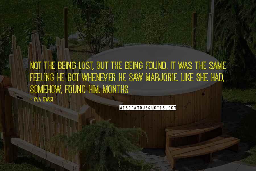 Yaa Gyasi quotes: Not the being lost, but the being found. It was the same feeling he got whenever he saw Marjorie. Like she had, somehow, found him. Months