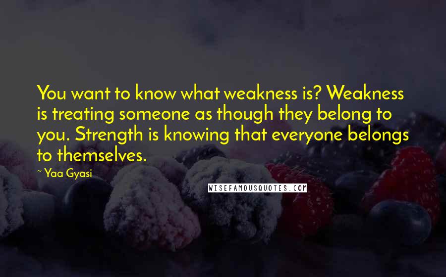 Yaa Gyasi quotes: You want to know what weakness is? Weakness is treating someone as though they belong to you. Strength is knowing that everyone belongs to themselves.