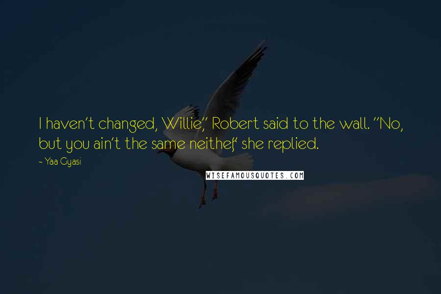 Yaa Gyasi quotes: I haven't changed, Willie," Robert said to the wall. "No, but you ain't the same neither," she replied. Yaa Gyasi quotes: I haven't changed, Willie," Robert said to the wall. "No, but you ain't the same neither," she replied.