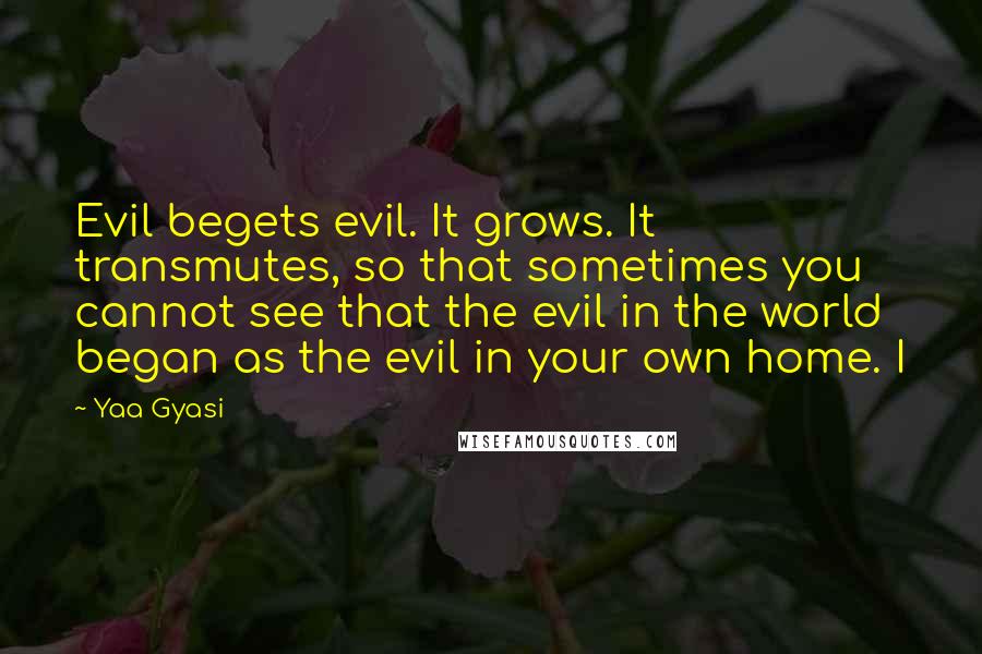 Yaa Gyasi quotes: Evil begets evil. It grows. It transmutes, so that sometimes you cannot see that the evil in the world began as the evil in your own home. I Yaa Gyasi quotes: Evil begets evil. It grows. It transmutes, so that sometimes you cannot see that the evil in the world began as the evil in your own home. I