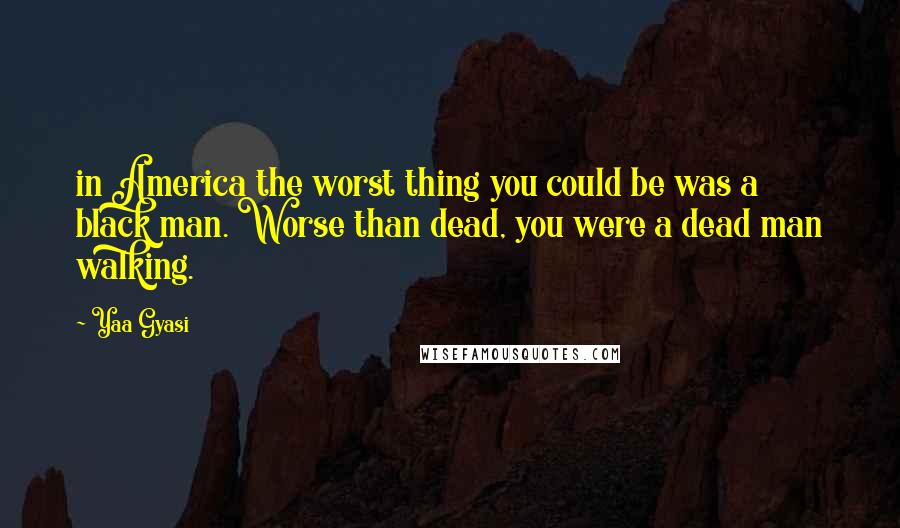 Yaa Gyasi quotes: in America the worst thing you could be was a black man. Worse than dead, you were a dead man walking. Yaa Gyasi quotes: in America the worst thing you could be was a black man. Worse than dead, you were a dead man walking.