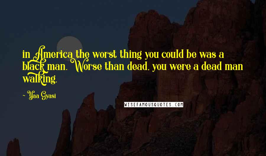 Yaa Gyasi quotes: in America the worst thing you could be was a black man. Worse than dead, you were a dead man walking.