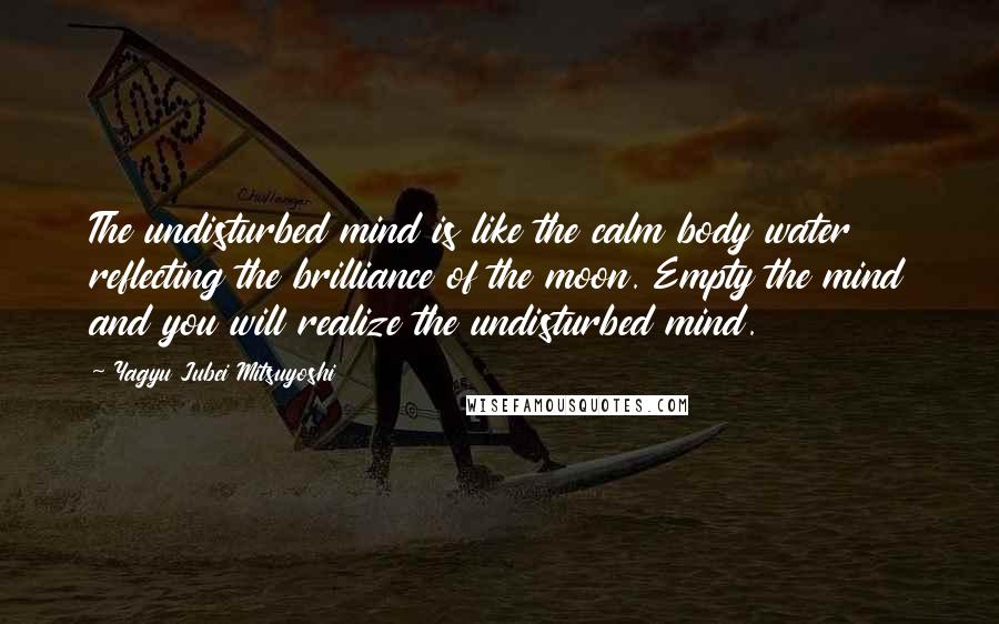 Yagyu Jubei Mitsuyoshi quotes: The undisturbed mind is like the calm body water reflecting the brilliance of the moon. Empty the mind and you will realize the undisturbed mind. Yagyu Jubei Mitsuyoshi quotes: The undisturbed mind is like the calm body water reflecting the brilliance of the moon. Empty the mind and you will realize the undisturbed mind.