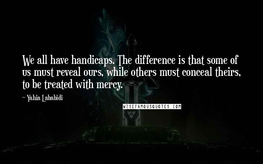 Yahia Lababidi quotes: We all have handicaps. The difference is that some of us must reveal ours, while others must conceal theirs, to be treated with mercy.