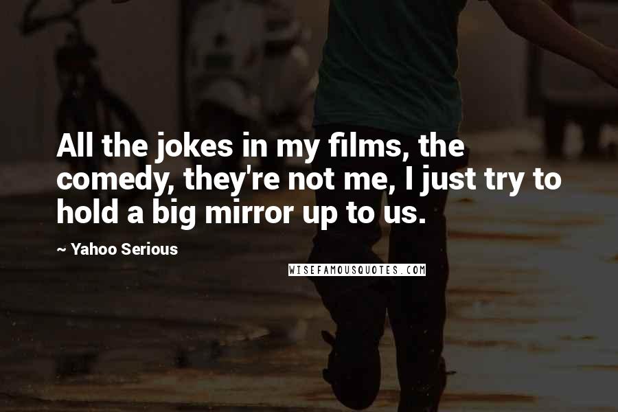 Yahoo Serious quotes: All the jokes in my films, the comedy, they're not me, I just try to hold a big mirror up to us.