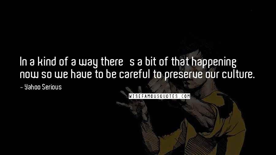 Yahoo Serious quotes: In a kind of a way there's a bit of that happening now so we have to be careful to preserve our culture. Yahoo Serious quotes: In a kind of a way there's a bit of that happening now so we have to be careful to preserve our culture.