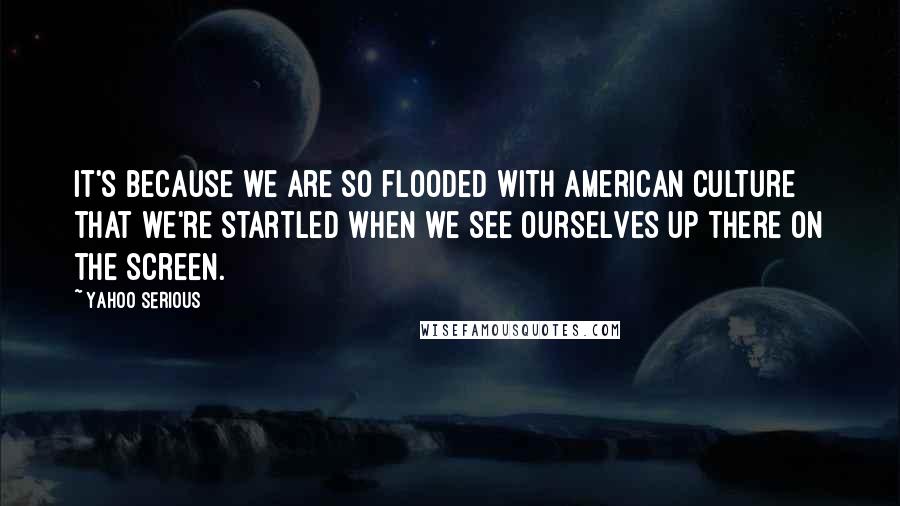 Yahoo Serious quotes: It's because we are so flooded with American culture that we're startled when we see ourselves up there on the screen.