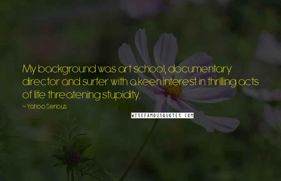 Yahoo Serious quotes: My background was art school, documentary director and surfer with a keen interest in thrilling acts of life threatening stupidity. Yahoo Serious quotes: My background was art school, documentary director and surfer with a keen interest in thrilling acts of life threatening stupidity.