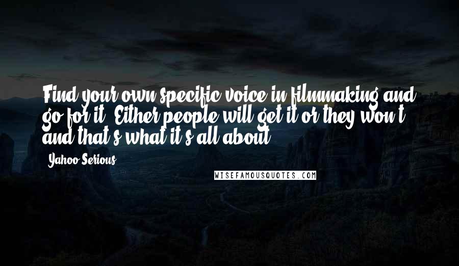 Yahoo Serious quotes: Find your own specific voice in filmmaking and go for it. Either people will get it or they won't and that's what it's all about. Yahoo Serious quotes: Find your own specific voice in filmmaking and go for it. Either people will get it or they won't and that's what it's all about.