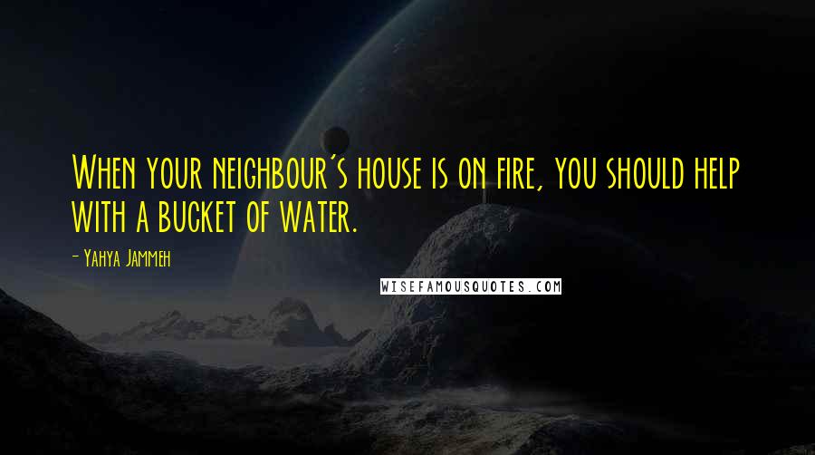 Yahya Jammeh quotes: When your neighbour's house is on fire, you should help with a bucket of water. Yahya Jammeh quotes: When your neighbour's house is on fire, you should help with a bucket of water.