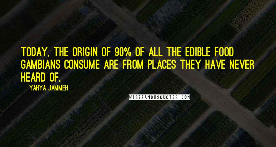 Yahya Jammeh quotes: Today, the origin of 90% of all the edible food Gambians consume are from places they have never heard of. Yahya Jammeh quotes: Today, the origin of 90% of all the edible food Gambians consume are from places they have never heard of.