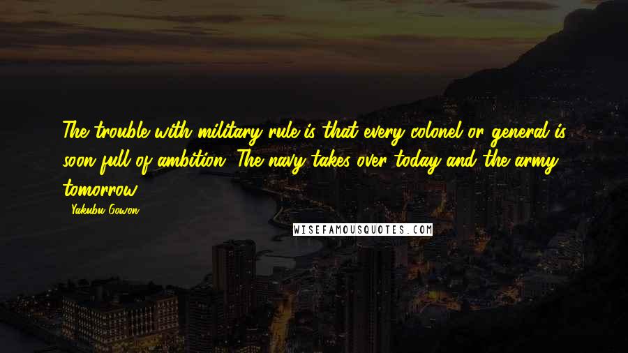 Yakubu Gowon quotes: The trouble with military rule is that every colonel or general is soon full of ambition. The navy takes over today and the army tomorrow.