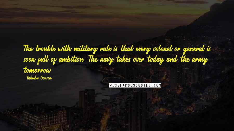 Yakubu Gowon quotes: The trouble with military rule is that every colonel or general is soon full of ambition. The navy takes over today and the army tomorrow. Yakubu Gowon quotes: The trouble with military rule is that every colonel or general is soon full of ambition. The navy takes over today and the army tomorrow.