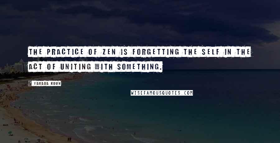 Yamada Koun quotes: The practice of Zen is forgetting the self in the act of uniting with something.