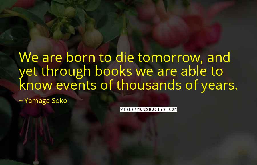 Yamaga Soko quotes: We are born to die tomorrow, and yet through books we are able to know events of thousands of years.