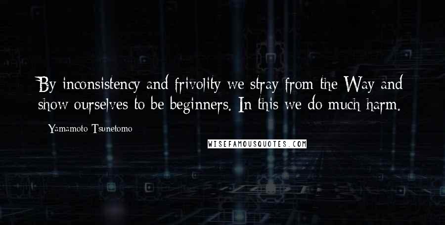 Yamamoto Tsunetomo quotes: By inconsistency and frivolity we stray from the Way and show ourselves to be beginners. In this we do much harm.