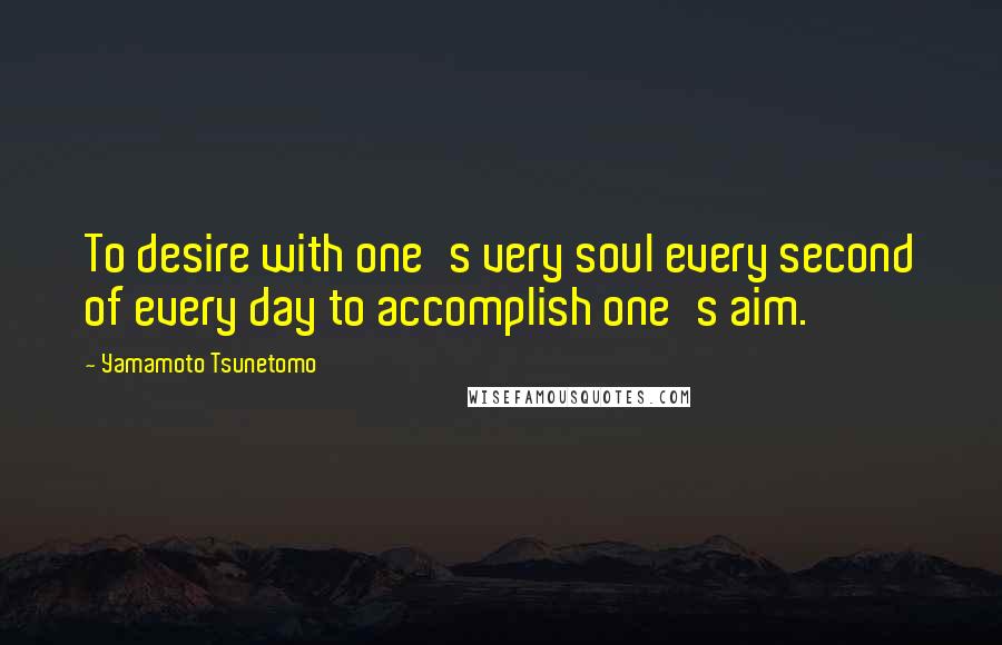 Yamamoto Tsunetomo quotes: To desire with one's very soul every second of every day to accomplish one's aim.