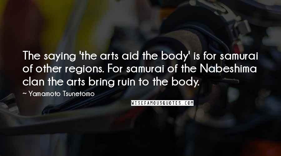 Yamamoto Tsunetomo quotes: The saying 'the arts aid the body' is for samurai of other regions. For samurai of the Nabeshima clan the arts bring ruin to the body.