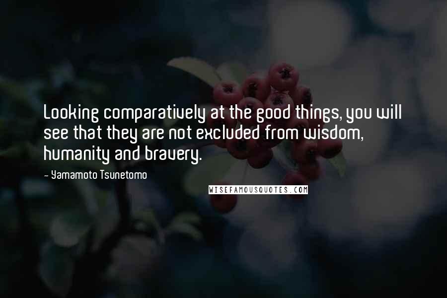 Yamamoto Tsunetomo quotes: Looking comparatively at the good things, you will see that they are not excluded from wisdom, humanity and bravery.