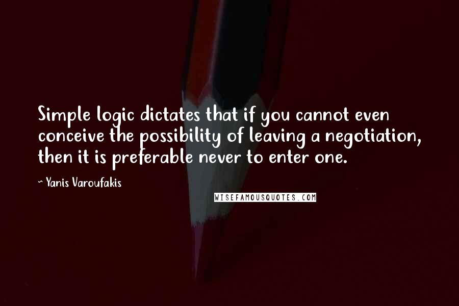 Yanis Varoufakis quotes: Simple logic dictates that if you cannot even conceive the possibility of leaving a negotiation, then it is preferable never to enter one.