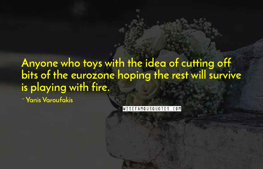 Yanis Varoufakis quotes: Anyone who toys with the idea of cutting off bits of the eurozone hoping the rest will survive is playing with fire.