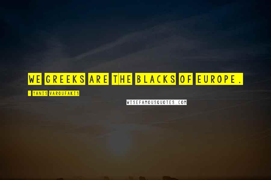 Yanis Varoufakis quotes: We Greeks are the blacks of Europe.