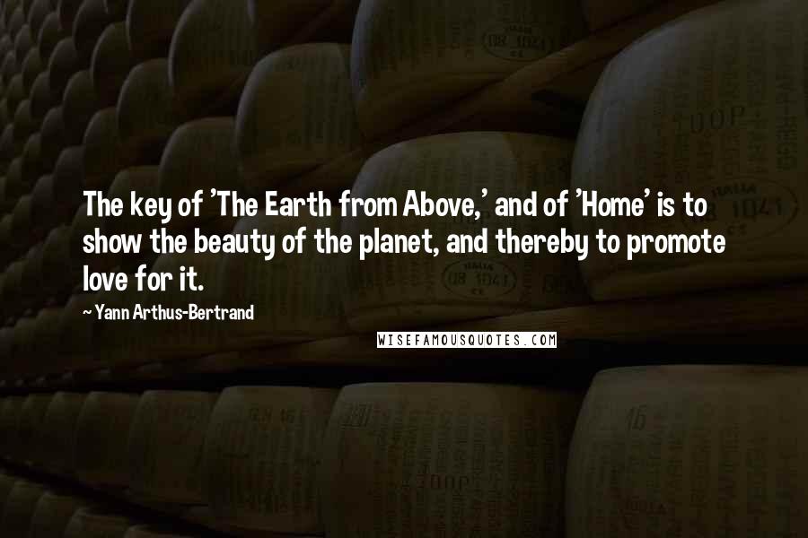 Yann Arthus-Bertrand quotes: The key of 'The Earth from Above,' and of 'Home' is to show the beauty of the planet, and thereby to promote love for it.