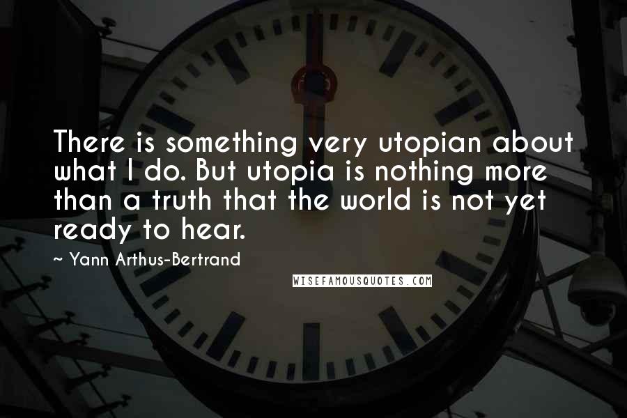 Yann Arthus-Bertrand quotes: There is something very utopian about what I do. But utopia is nothing more than a truth that the world is not yet ready to hear.