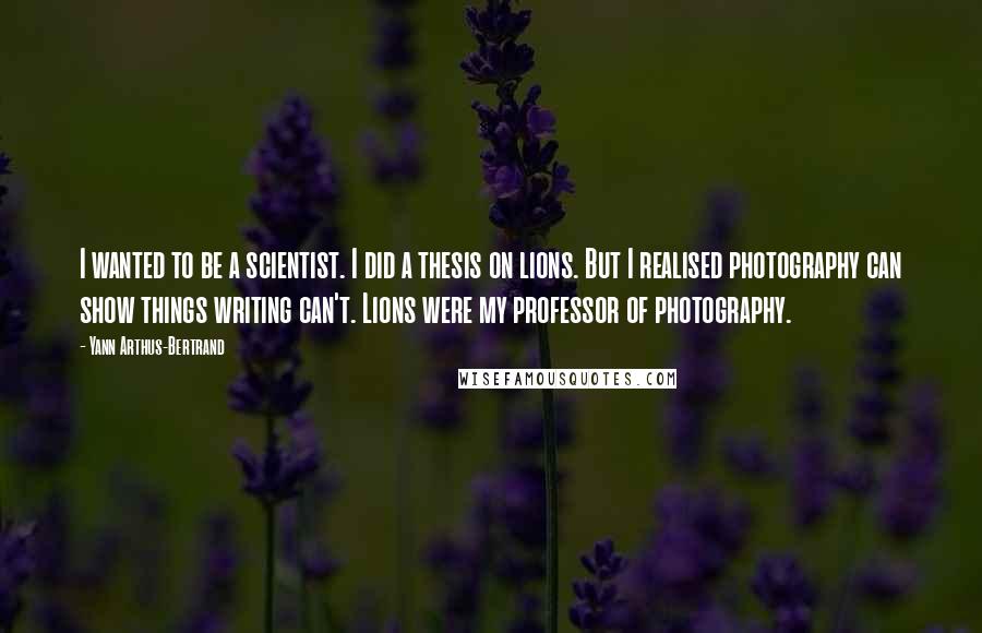 Yann Arthus-Bertrand quotes: I wanted to be a scientist. I did a thesis on lions. But I realised photography can show things writing can't. Lions were my professor of photography.