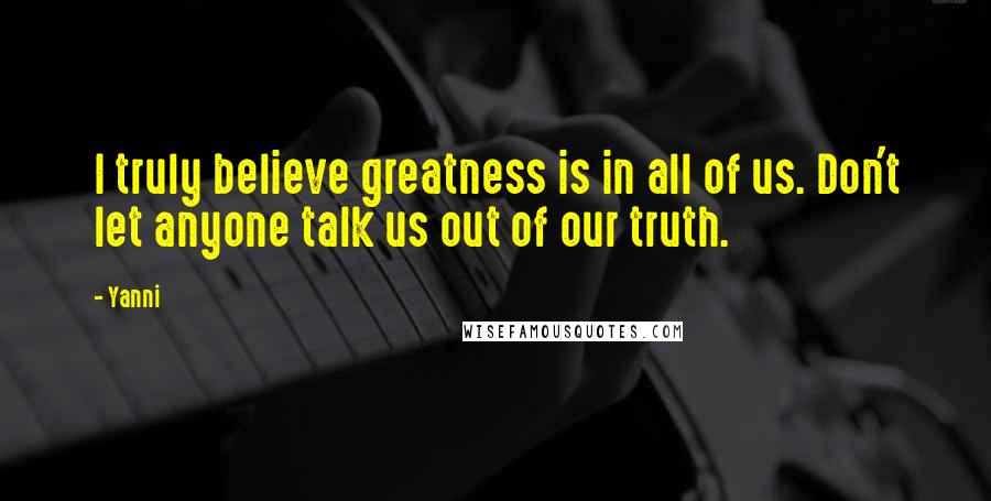 Yanni quotes: I truly believe greatness is in all of us. Don't let anyone talk us out of our truth.