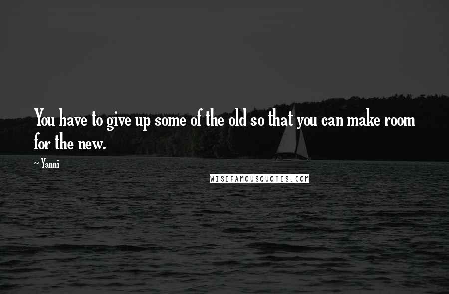 Yanni quotes: You have to give up some of the old so that you can make room for the new.