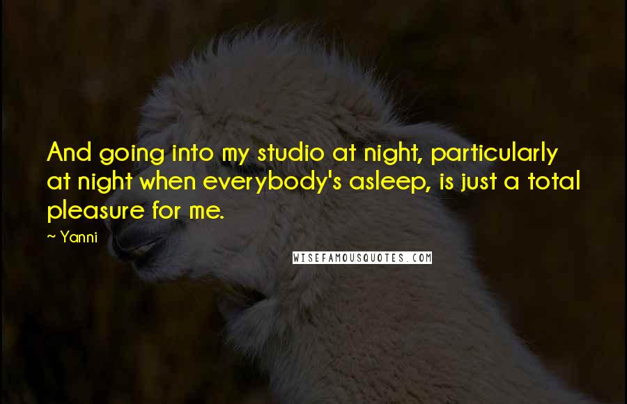 Yanni quotes: And going into my studio at night, particularly at night when everybody's asleep, is just a total pleasure for me.