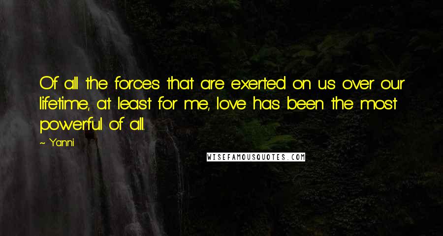 Yanni quotes: Of all the forces that are exerted on us over our lifetime, at least for me, love has been the most powerful of all.