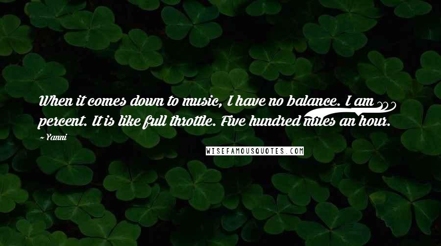 Yanni quotes: When it comes down to music, I have no balance. I am 100 percent. It is like full throttle. Five hundred miles an hour.