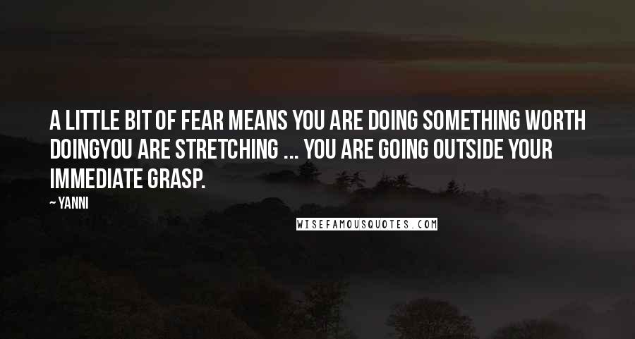 Yanni quotes: A little bit of fear means you are doing something worth doingyou are stretching ... You are going outside your immediate grasp.