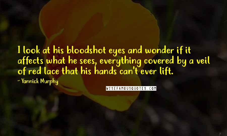 Yannick Murphy quotes: I look at his bloodshot eyes and wonder if it affects what he sees, everything covered by a veil of red lace that his hands can't ever lift. Yannick Murphy quotes: I look at his bloodshot eyes and wonder if it affects what he sees, everything covered by a veil of red lace that his hands can't ever lift.
