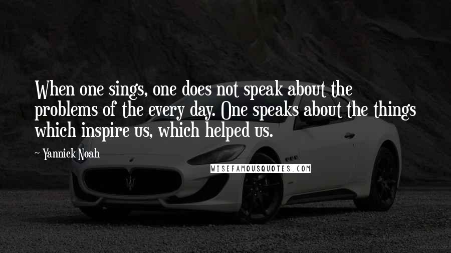 Yannick Noah quotes: When one sings, one does not speak about the problems of the every day. One speaks about the things which inspire us, which helped us.