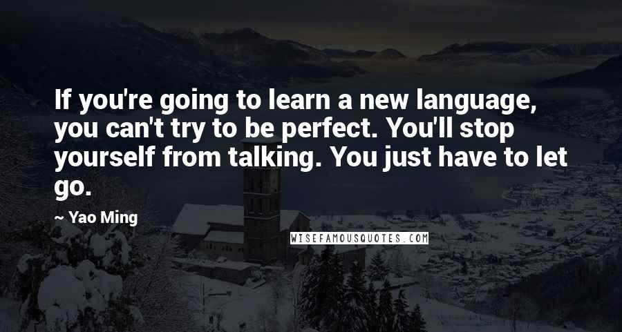 Yao Ming quotes: If you're going to learn a new language, you can't try to be perfect. You'll stop yourself from talking. You just have to let go.