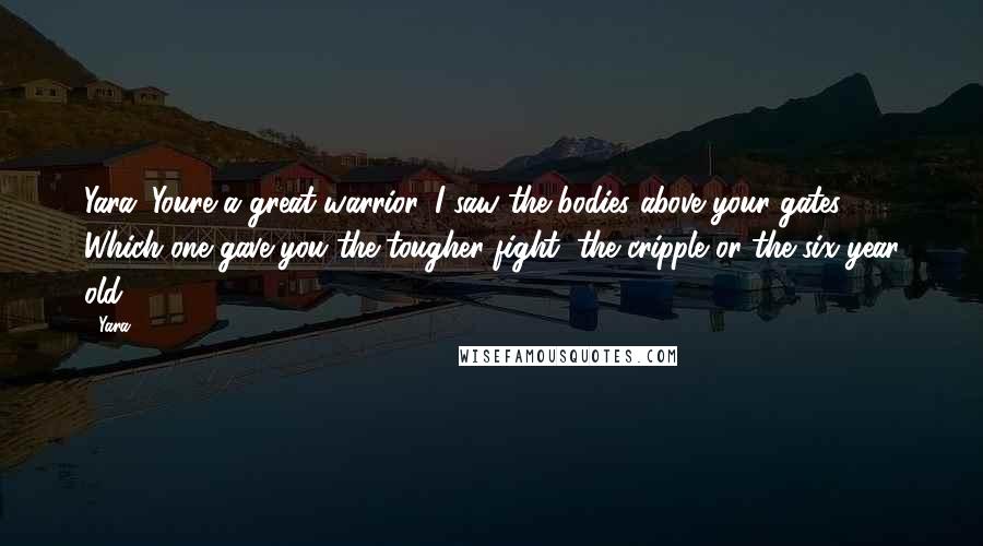 Yara quotes: Yara: Youre a great warrior. I saw the bodies above your gates. Which one gave you the tougher fight, the cripple or the six year old?