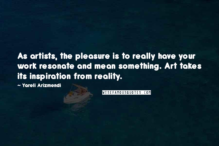 Yareli Arizmendi quotes: As artists, the pleasure is to really have your work resonate and mean something. Art takes its inspiration from reality. Yareli Arizmendi quotes: As artists, the pleasure is to really have your work resonate and mean something. Art takes its inspiration from reality.