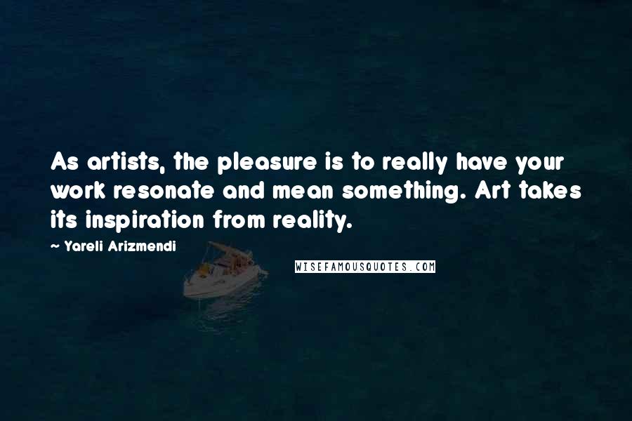 Yareli Arizmendi quotes: As artists, the pleasure is to really have your work resonate and mean something. Art takes its inspiration from reality.